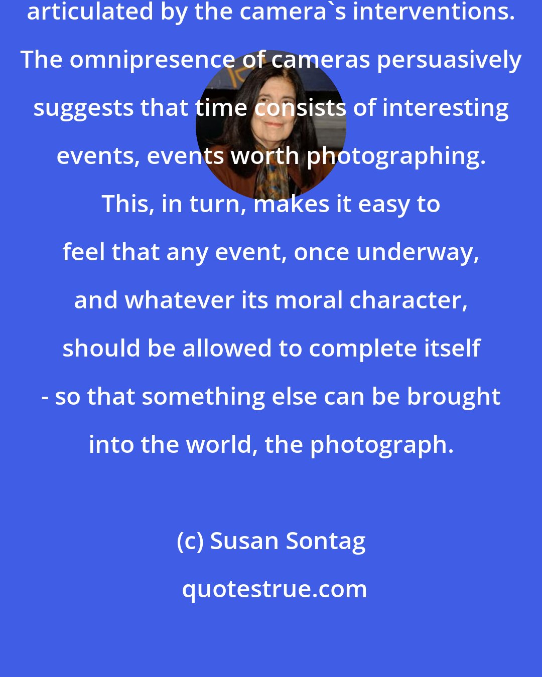 Susan Sontag: Our very sense of situation is now articulated by the camera's interventions. The omnipresence of cameras persuasively suggests that time consists of interesting events, events worth photographing. This, in turn, makes it easy to feel that any event, once underway, and whatever its moral character, should be allowed to complete itself - so that something else can be brought into the world, the photograph.