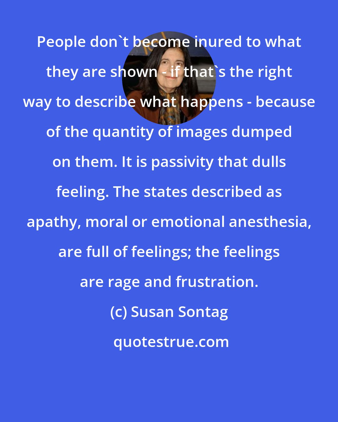 Susan Sontag: People don't become inured to what they are shown - if that's the right way to describe what happens - because of the quantity of images dumped on them. It is passivity that dulls feeling. The states described as apathy, moral or emotional anesthesia, are full of feelings; the feelings are rage and frustration.