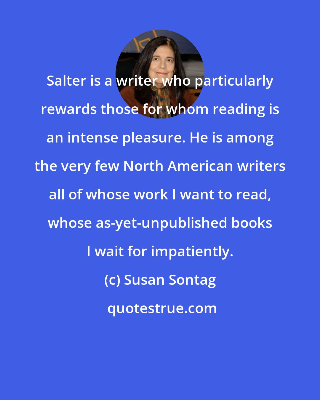 Susan Sontag: Salter is a writer who particularly rewards those for whom reading is an intense pleasure. He is among the very few North American writers all of whose work I want to read, whose as-yet-unpublished books I wait for impatiently.