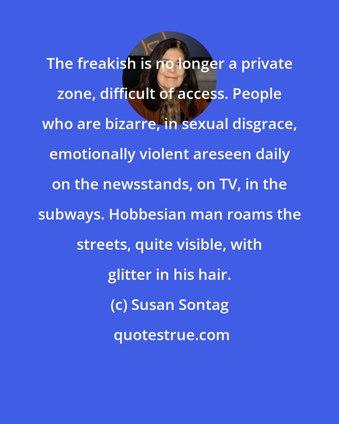 Susan Sontag: The freakish is no longer a private zone, difficult of access. People who are bizarre, in sexual disgrace, emotionally violent areseen daily on the newsstands, on TV, in the subways. Hobbesian man roams the streets, quite visible, with glitter in his hair.