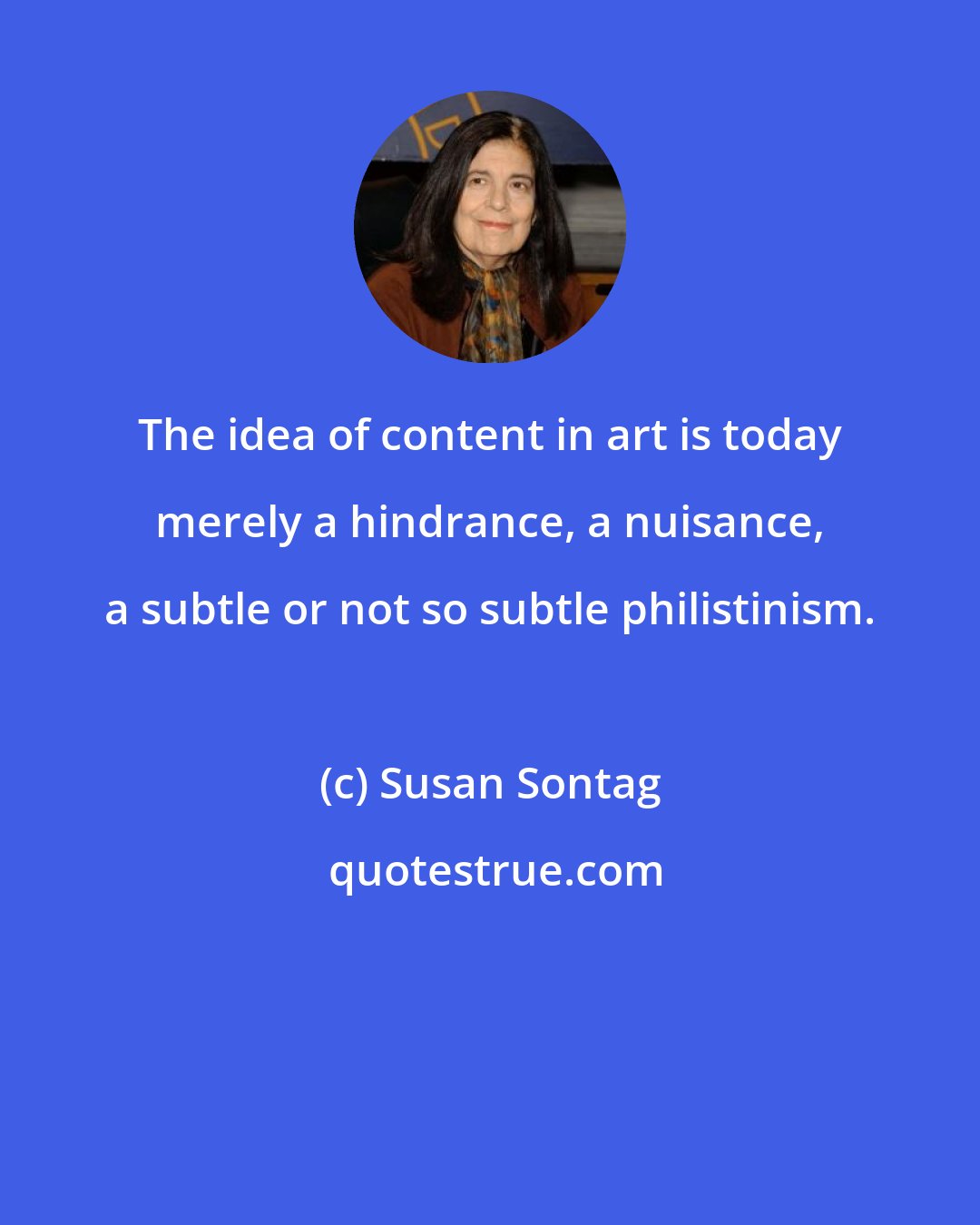 Susan Sontag: The idea of content in art is today merely a hindrance, a nuisance, a subtle or not so subtle philistinism.