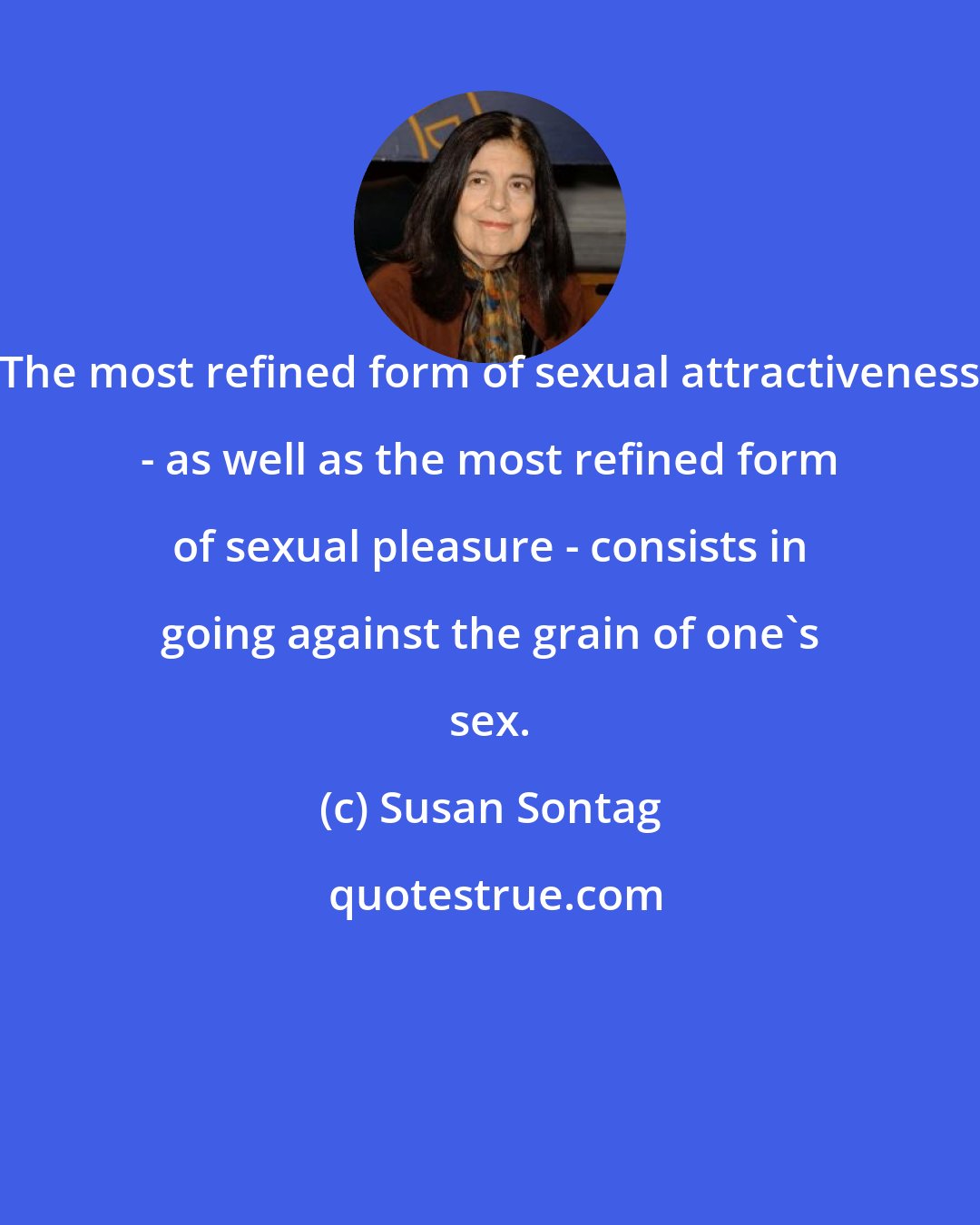 Susan Sontag: The most refined form of sexual attractiveness - as well as the most refined form of sexual pleasure - consists in going against the grain of one's sex.