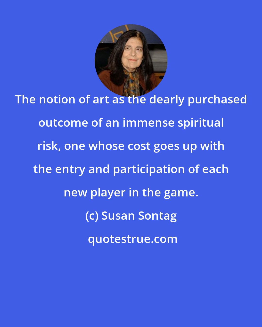 Susan Sontag: The notion of art as the dearly purchased outcome of an immense spiritual risk, one whose cost goes up with the entry and participation of each new player in the game.