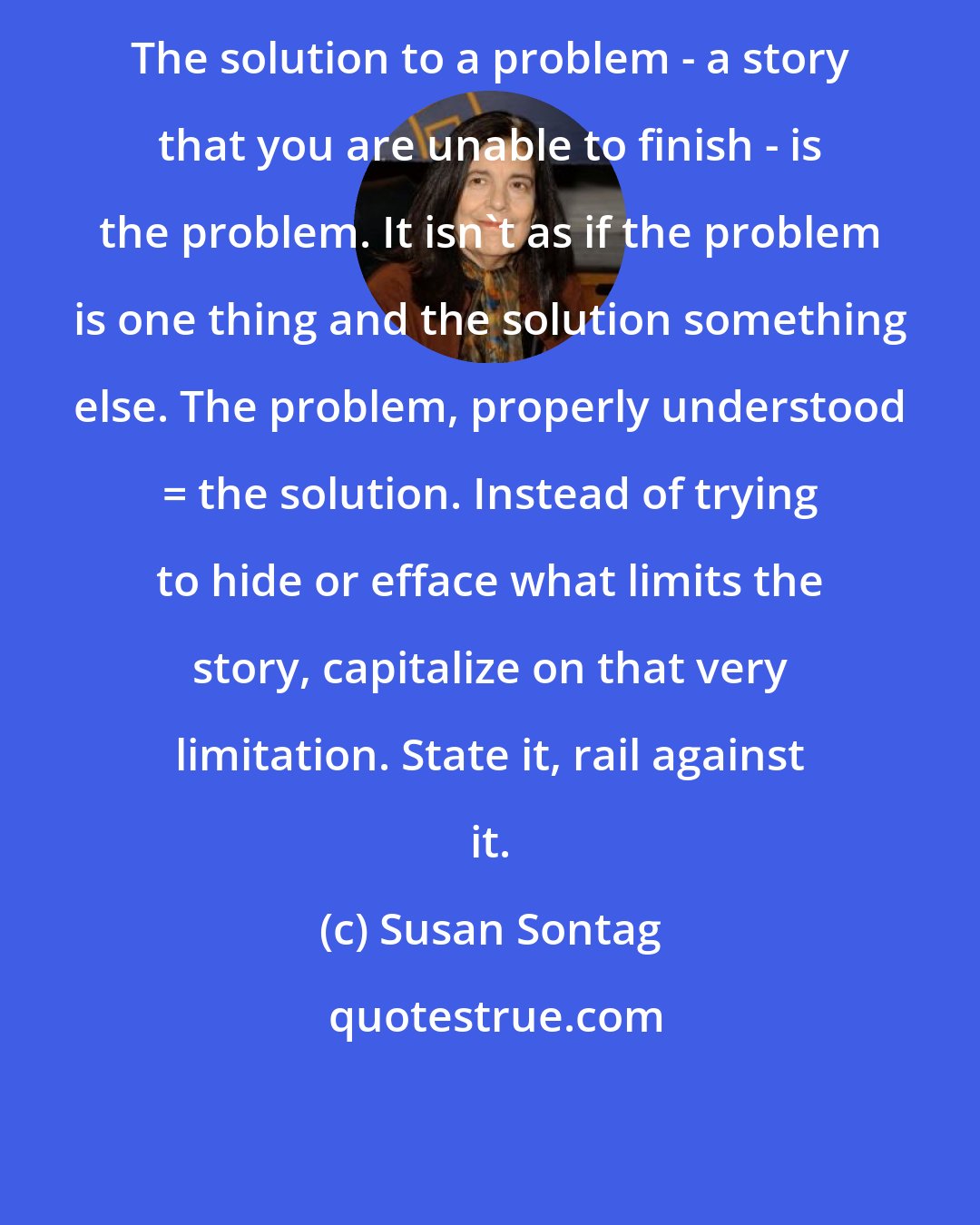 Susan Sontag: The solution to a problem - a story that you are unable to finish - is the problem. It isn't as if the problem is one thing and the solution something else. The problem, properly understood = the solution. Instead of trying to hide or efface what limits the story, capitalize on that very limitation. State it, rail against it.