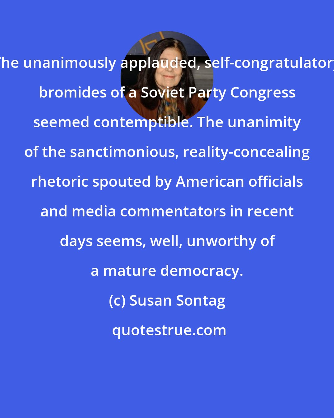 Susan Sontag: The unanimously applauded, self-congratulatory bromides of a Soviet Party Congress seemed contemptible. The unanimity of the sanctimonious, reality-concealing rhetoric spouted by American officials and media commentators in recent days seems, well, unworthy of a mature democracy.
