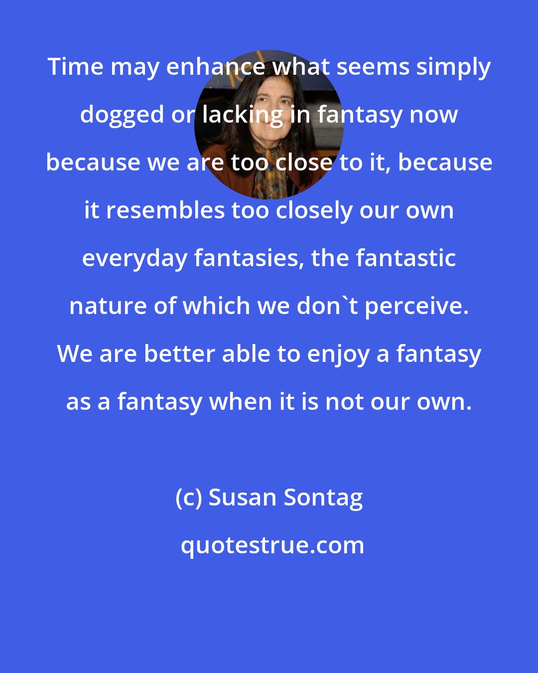 Susan Sontag: Time may enhance what seems simply dogged or lacking in fantasy now because we are too close to it, because it resembles too closely our own everyday fantasies, the fantastic nature of which we don't perceive. We are better able to enjoy a fantasy as a fantasy when it is not our own.