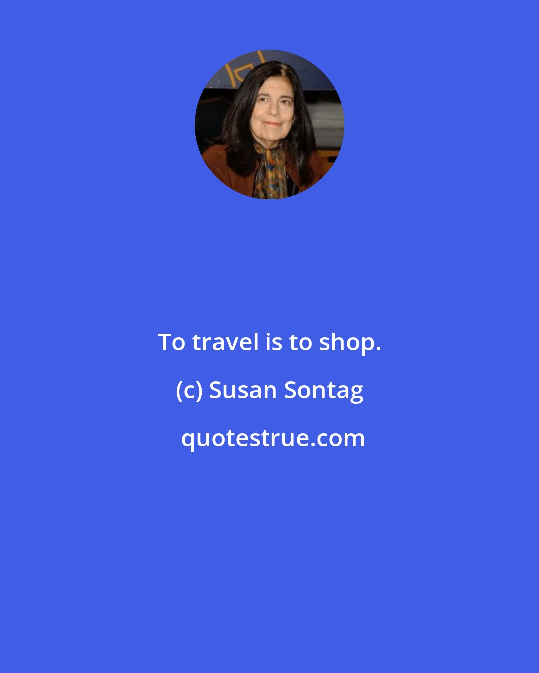 Susan Sontag: To travel is to shop.