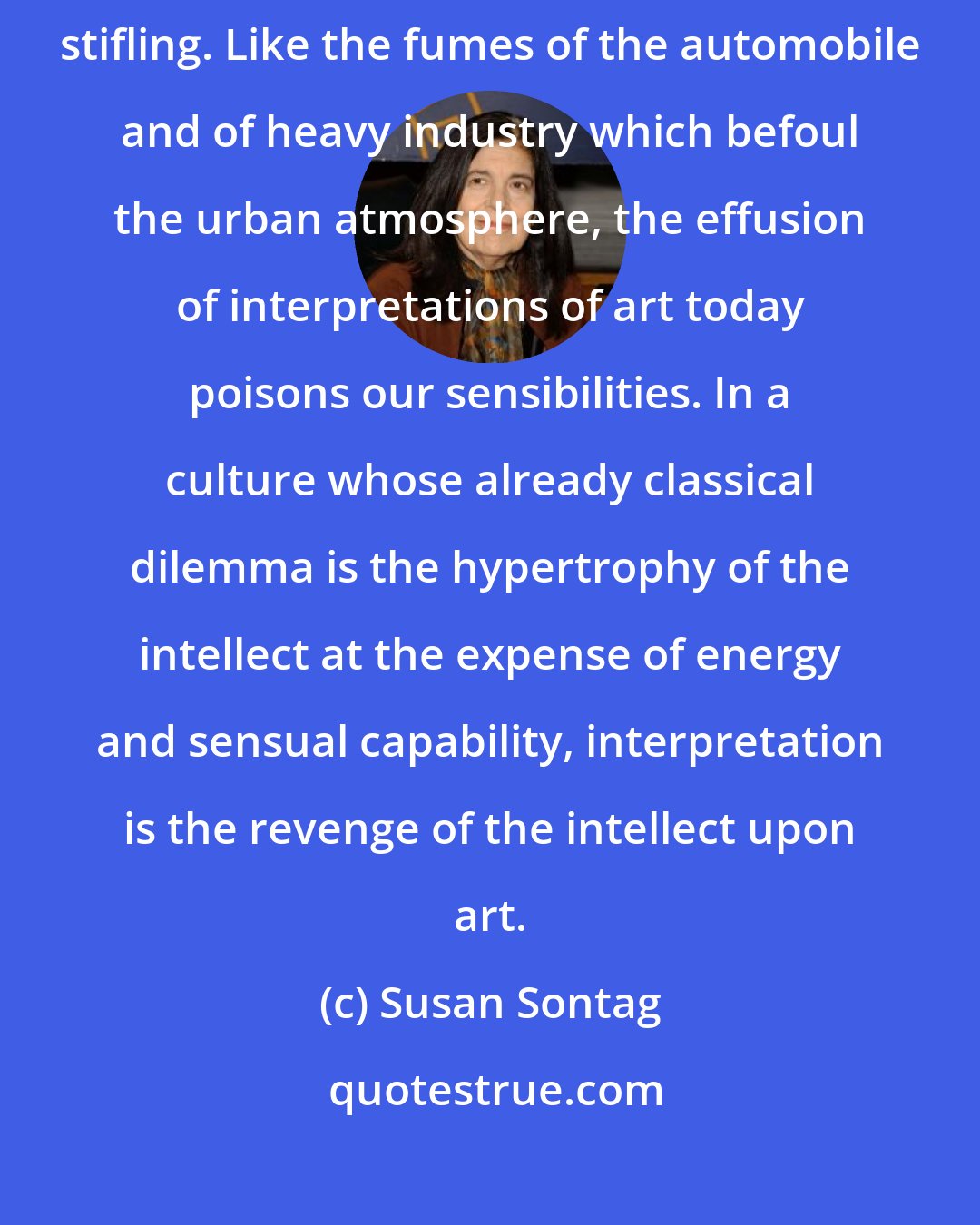 Susan Sontag: Today is such a time, when the project of interpretation is largely reactionary, stifling. Like the fumes of the automobile and of heavy industry which befoul the urban atmosphere, the effusion of interpretations of art today poisons our sensibilities. In a culture whose already classical dilemma is the hypertrophy of the intellect at the expense of energy and sensual capability, interpretation is the revenge of the intellect upon art.