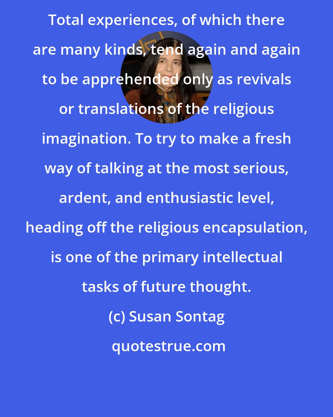 Susan Sontag: Total experiences, of which there are many kinds, tend again and again to be apprehended only as revivals or translations of the religious imagination. To try to make a fresh way of talking at the most serious, ardent, and enthusiastic level, heading off the religious encapsulation, is one of the primary intellectual tasks of future thought.