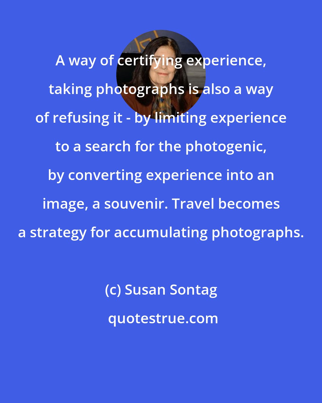 Susan Sontag: A way of certifying experience, taking photographs is also a way of refusing it - by limiting experience to a search for the photogenic, by converting experience into an image, a souvenir. Travel becomes a strategy for accumulating photographs.