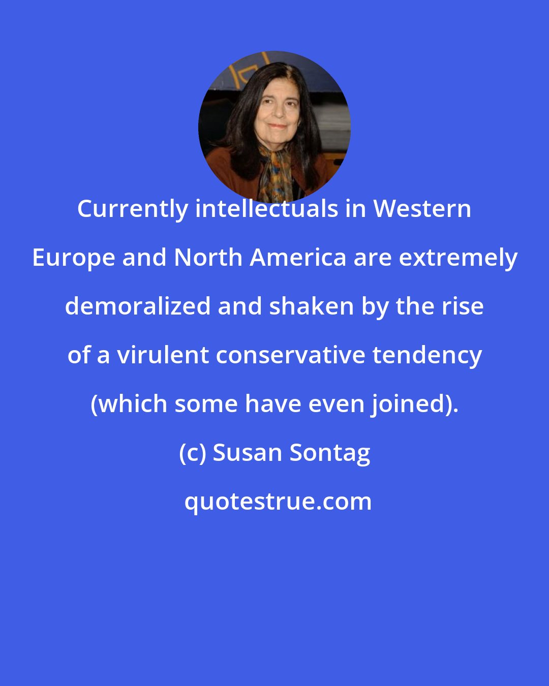 Susan Sontag: Currently intellectuals in Western Europe and North America are extremely demoralized and shaken by the rise of a virulent conservative tendency (which some have even joined).