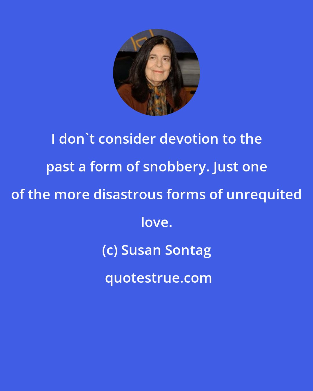 Susan Sontag: I don't consider devotion to the past a form of snobbery. Just one of the more disastrous forms of unrequited love.