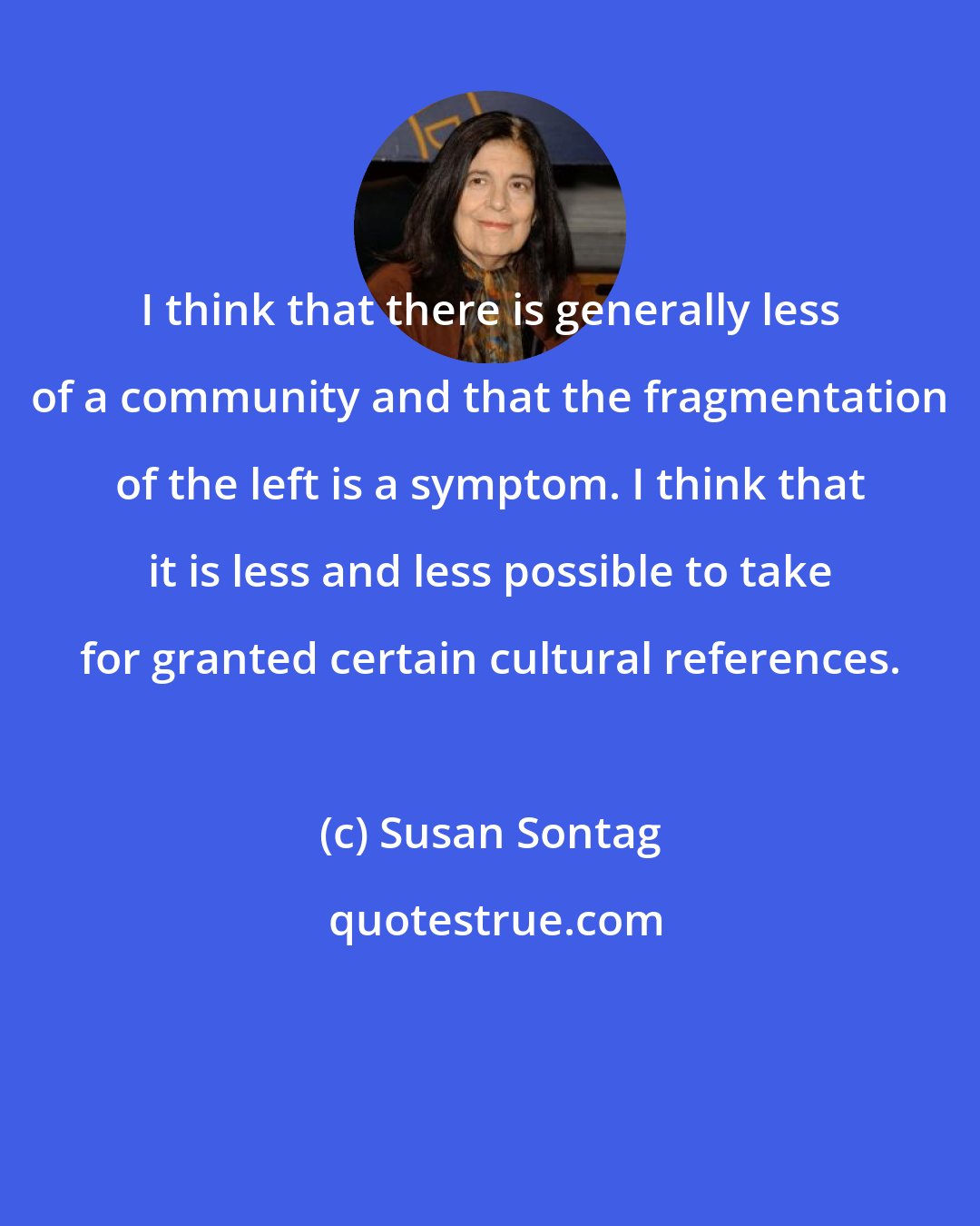 Susan Sontag: I think that there is generally less of a community and that the fragmentation of the left is a symptom. I think that it is less and less possible to take for granted certain cultural references.