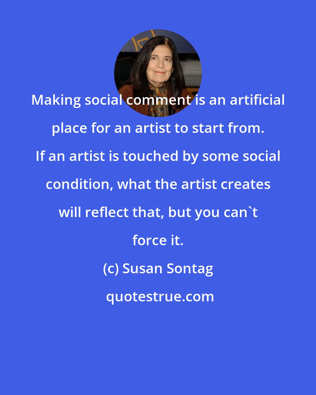 Susan Sontag: Making social comment is an artificial place for an artist to start from. If an artist is touched by some social condition, what the artist creates will reflect that, but you can't force it.