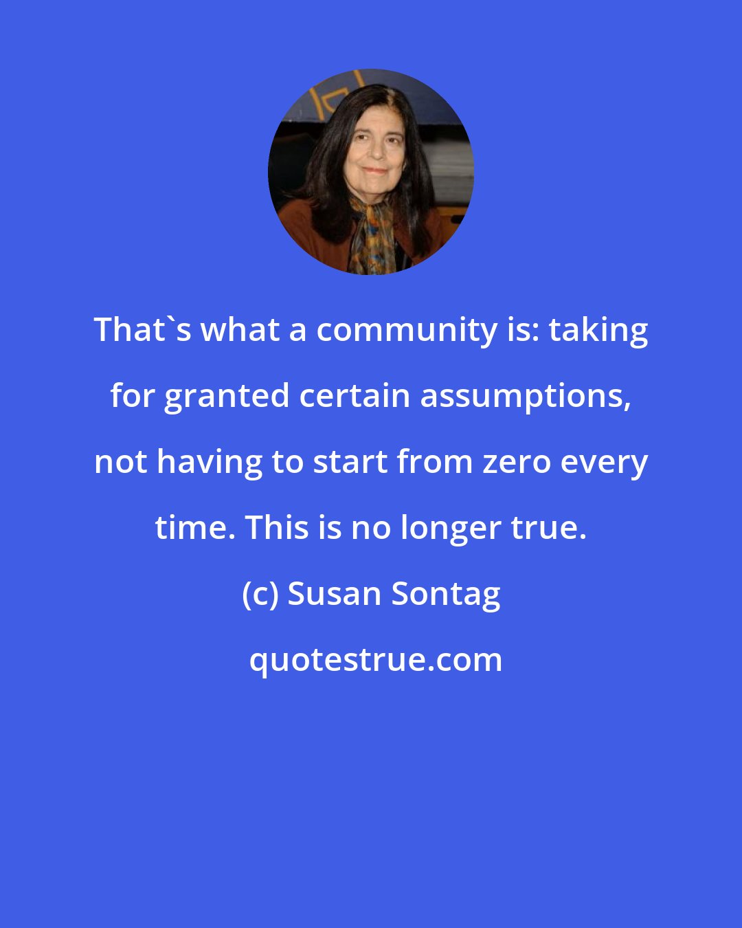 Susan Sontag: That's what a community is: taking for granted certain assumptions, not having to start from zero every time. This is no longer true.