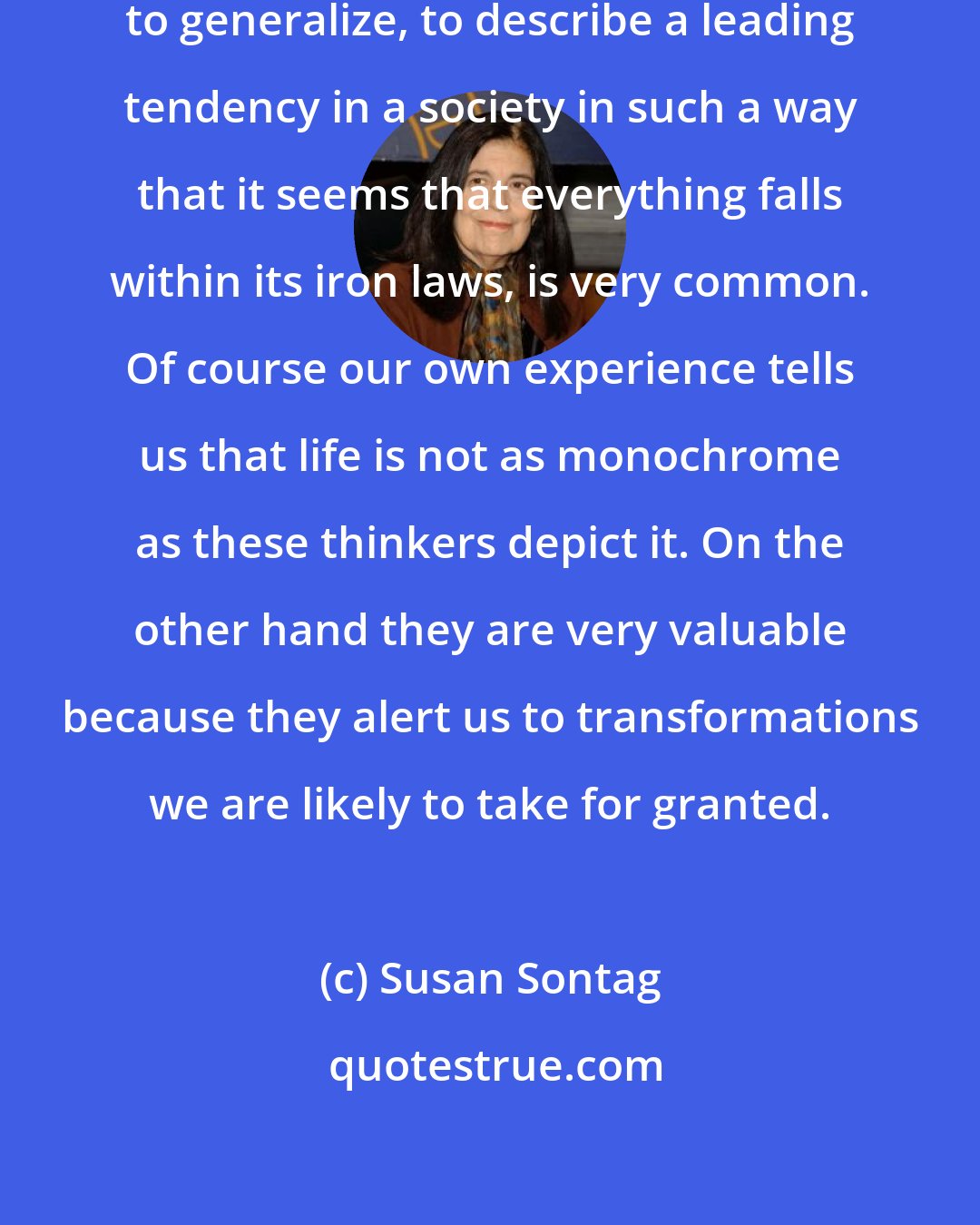 Susan Sontag: That tendency of social thought to generalize, to describe a leading tendency in a society in such a way that it seems that everything falls within its iron laws, is very common. Of course our own experience tells us that life is not as monochrome as these thinkers depict it. On the other hand they are very valuable because they alert us to transformations we are likely to take for granted.