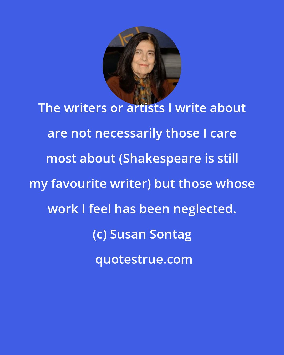 Susan Sontag: The writers or artists I write about are not necessarily those I care most about (Shakespeare is still my favourite writer) but those whose work I feel has been neglected.