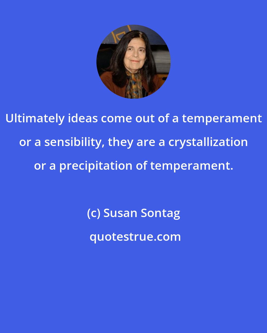 Susan Sontag: Ultimately ideas come out of a temperament or a sensibility, they are a crystallization or a precipitation of temperament.