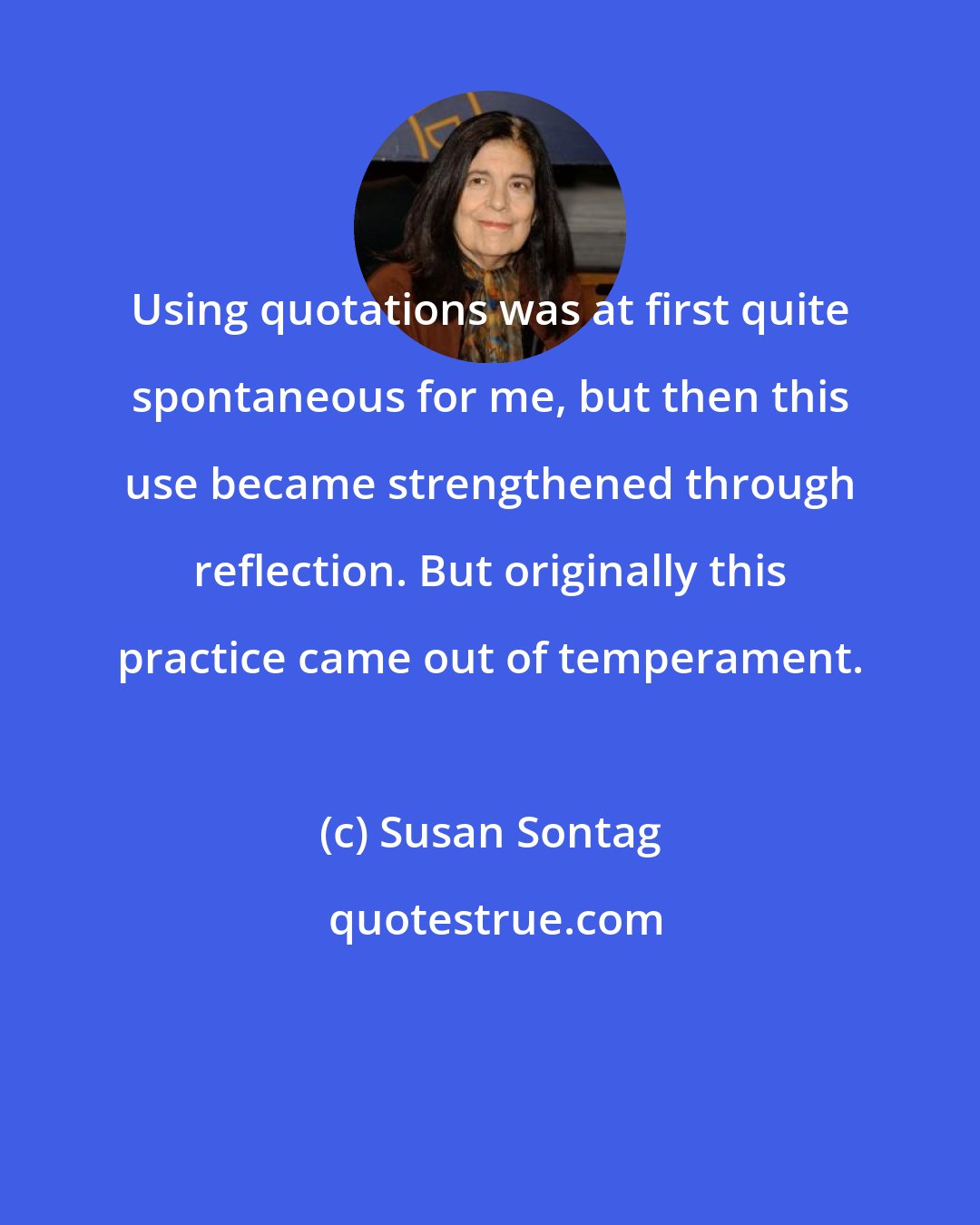 Susan Sontag: Using quotations was at first quite spontaneous for me, but then this use became strengthened through reflection. But originally this practice came out of temperament.