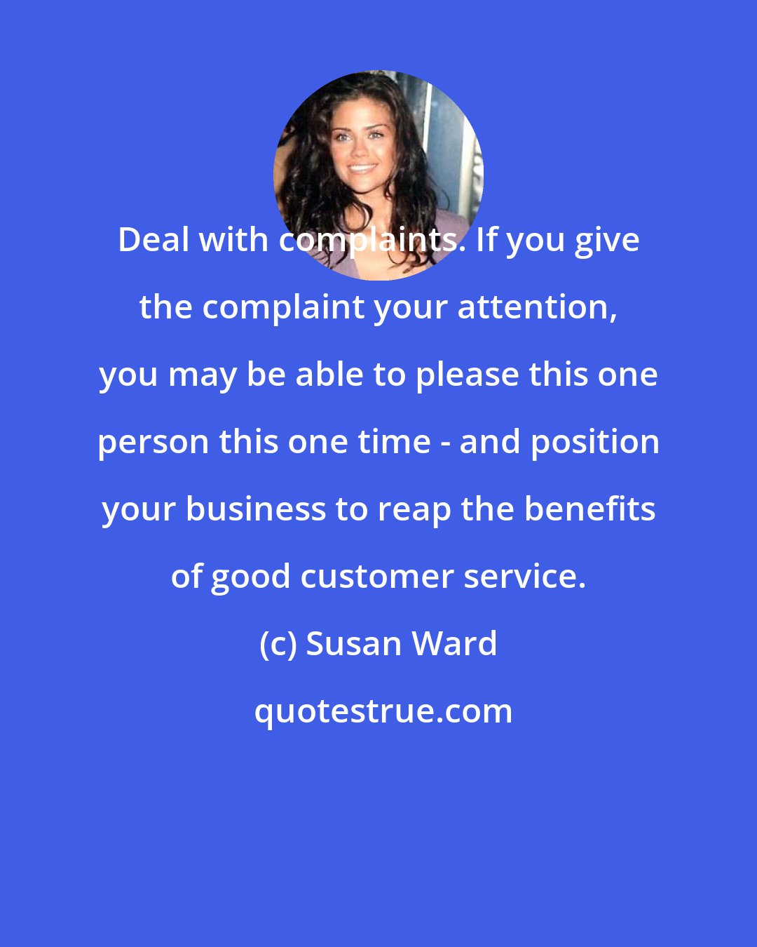 Susan Ward: Deal with complaints. If you give the complaint your attention, you may be able to please this one person this one time - and position your business to reap the benefits of good customer service.