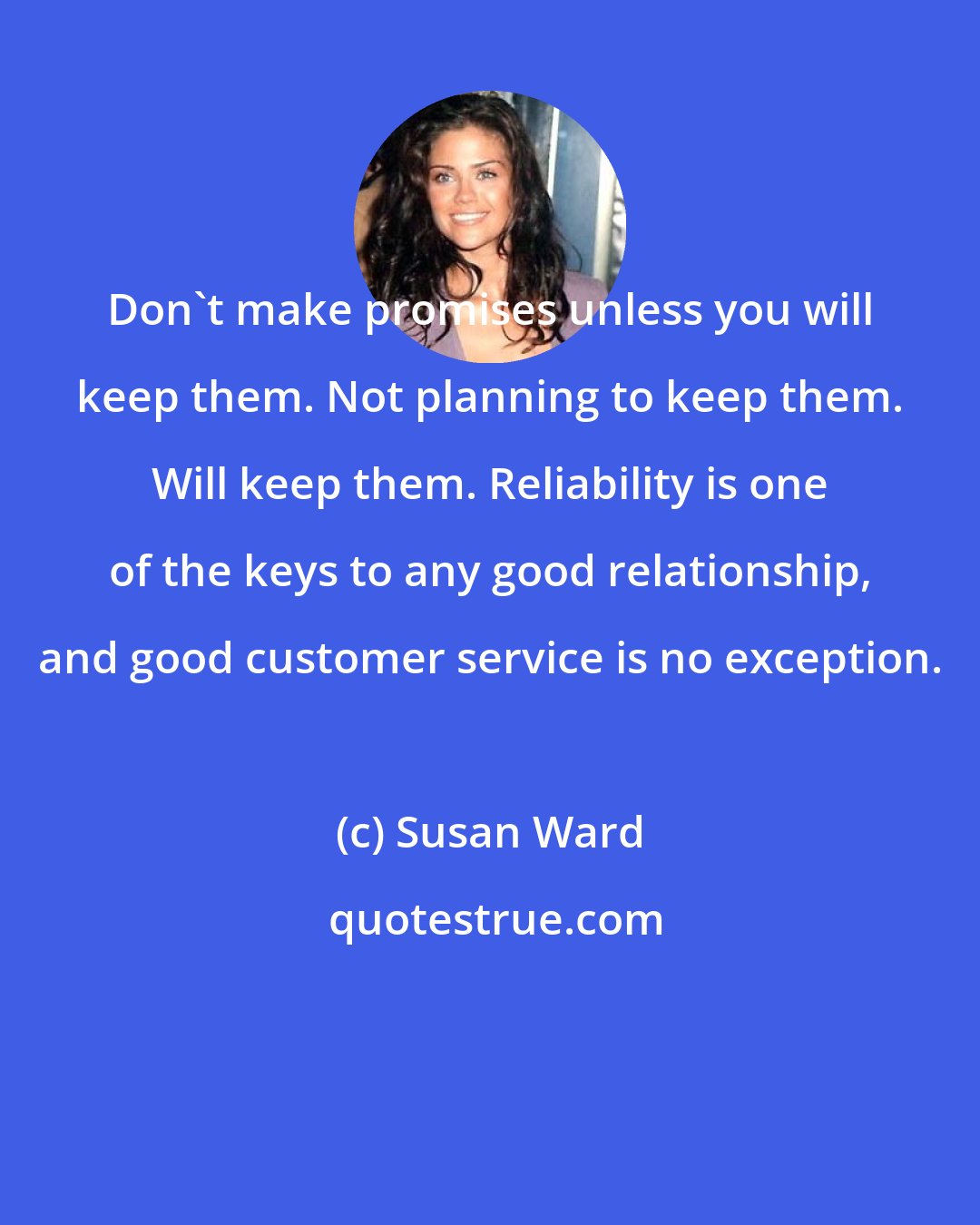 Susan Ward: Don't make promises unless you will keep them. Not planning to keep them. Will keep them. Reliability is one of the keys to any good relationship, and good customer service is no exception.