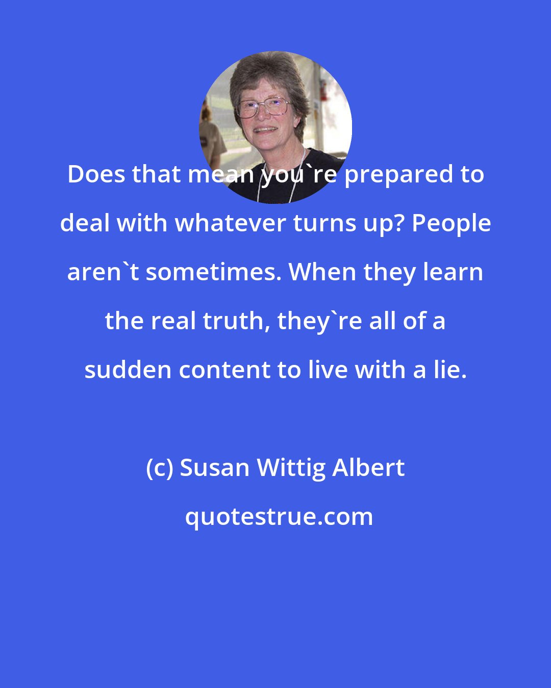 Susan Wittig Albert: Does that mean you're prepared to deal with whatever turns up? People aren't sometimes. When they learn the real truth, they're all of a sudden content to live with a lie.