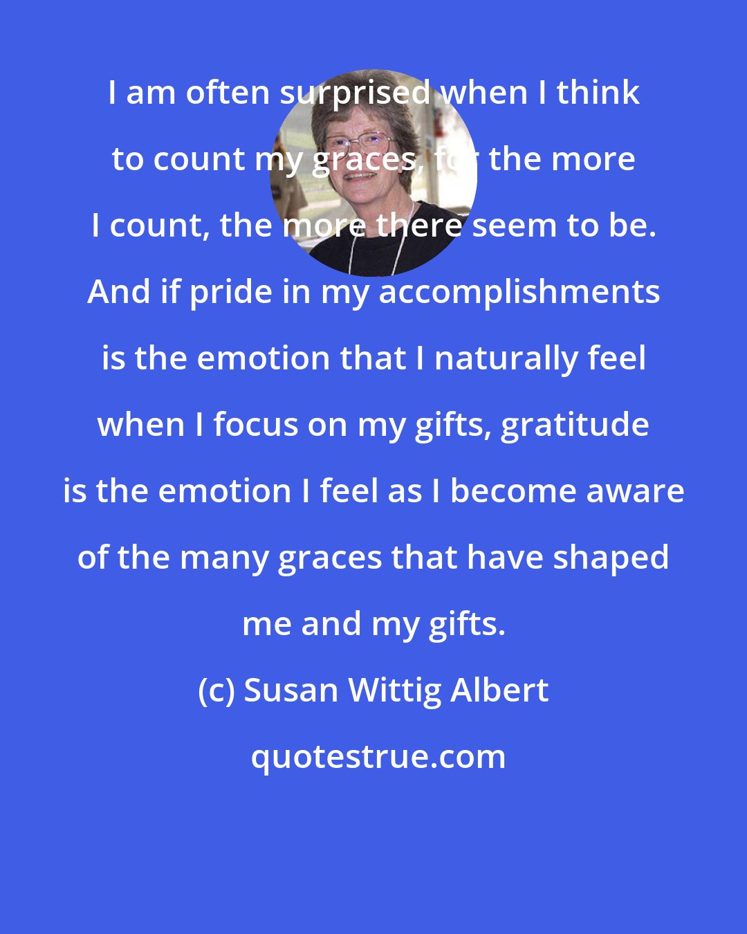 Susan Wittig Albert: I am often surprised when I think to count my graces, for the more I count, the more there seem to be. And if pride in my accomplishments is the emotion that I naturally feel when I focus on my gifts, gratitude is the emotion I feel as I become aware of the many graces that have shaped me and my gifts.