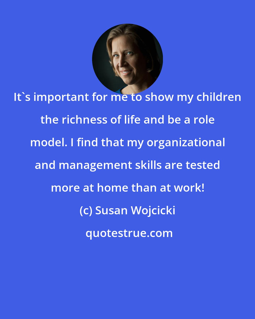Susan Wojcicki: It's important for me to show my children the richness of life and be a role model. I find that my organizational and management skills are tested more at home than at work!