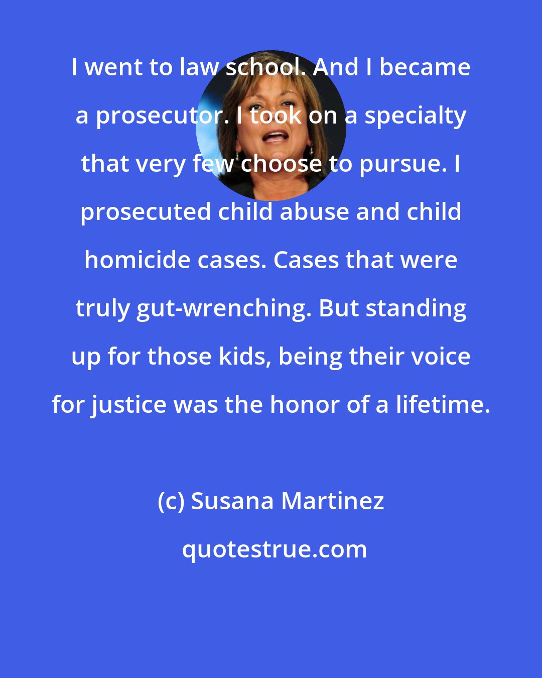 Susana Martinez: I went to law school. And I became a prosecutor. I took on a specialty that very few choose to pursue. I prosecuted child abuse and child homicide cases. Cases that were truly gut-wrenching. But standing up for those kids, being their voice for justice was the honor of a lifetime.