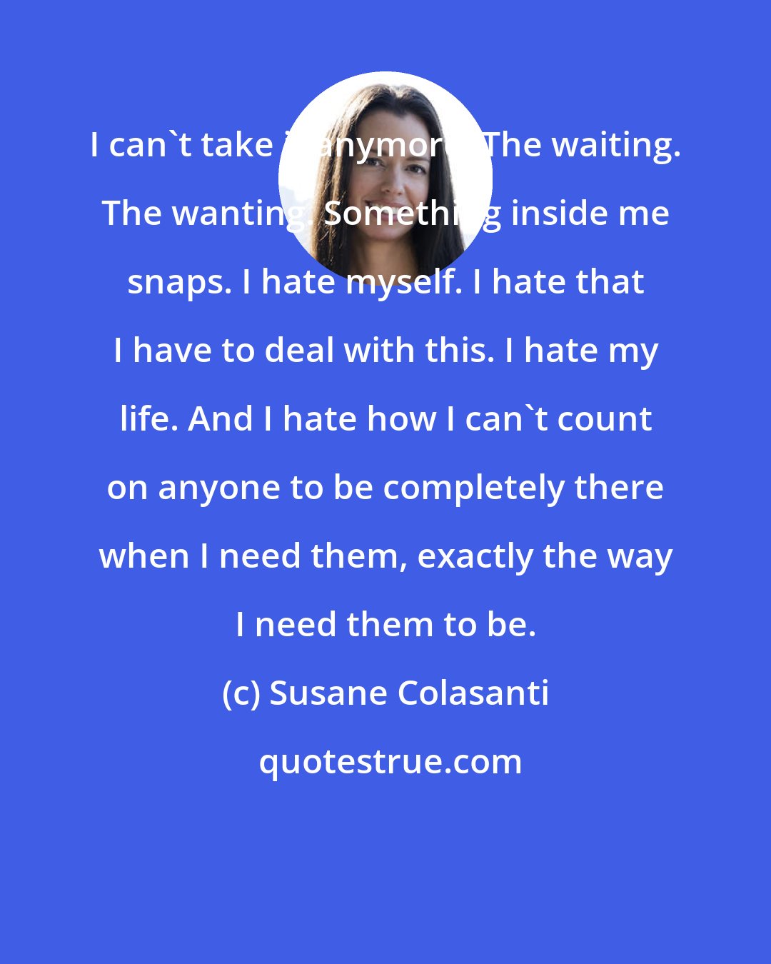 Susane Colasanti: I can't take it anymore. The waiting. The wanting. Something inside me snaps. I hate myself. I hate that I have to deal with this. I hate my life. And I hate how I can't count on anyone to be completely there when I need them, exactly the way I need them to be.