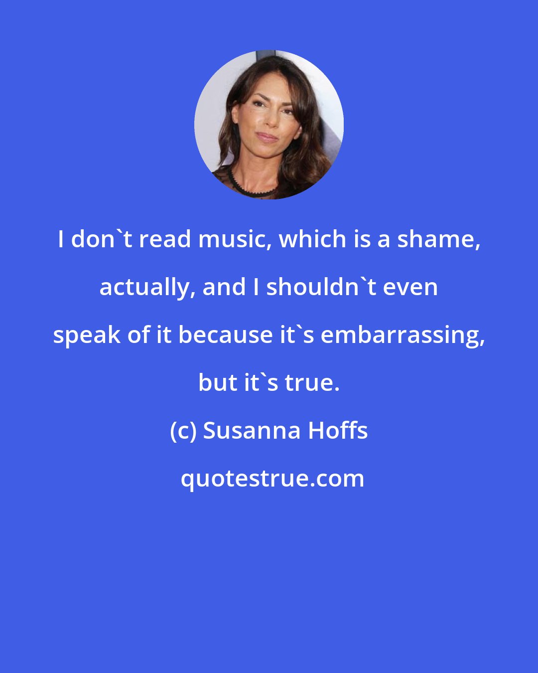 Susanna Hoffs: I don't read music, which is a shame, actually, and I shouldn't even speak of it because it's embarrassing, but it's true.