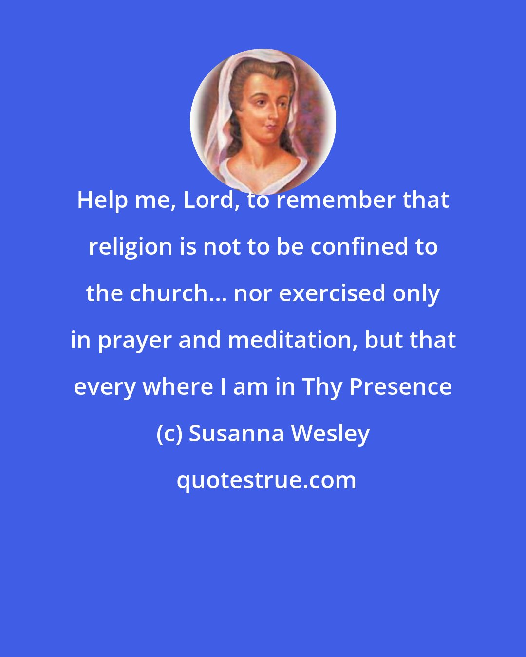 Susanna Wesley: Help me, Lord, to remember that religion is not to be confined to the church... nor exercised only in prayer and meditation, but that every where I am in Thy Presence