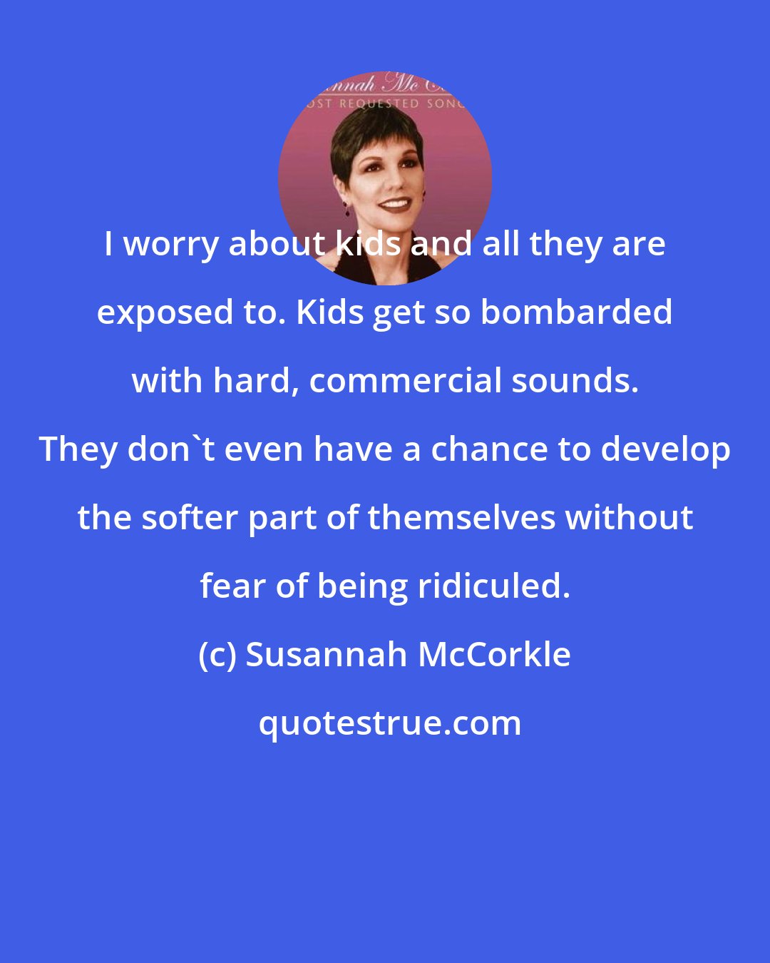 Susannah McCorkle: I worry about kids and all they are exposed to. Kids get so bombarded with hard, commercial sounds. They don't even have a chance to develop the softer part of themselves without fear of being ridiculed.