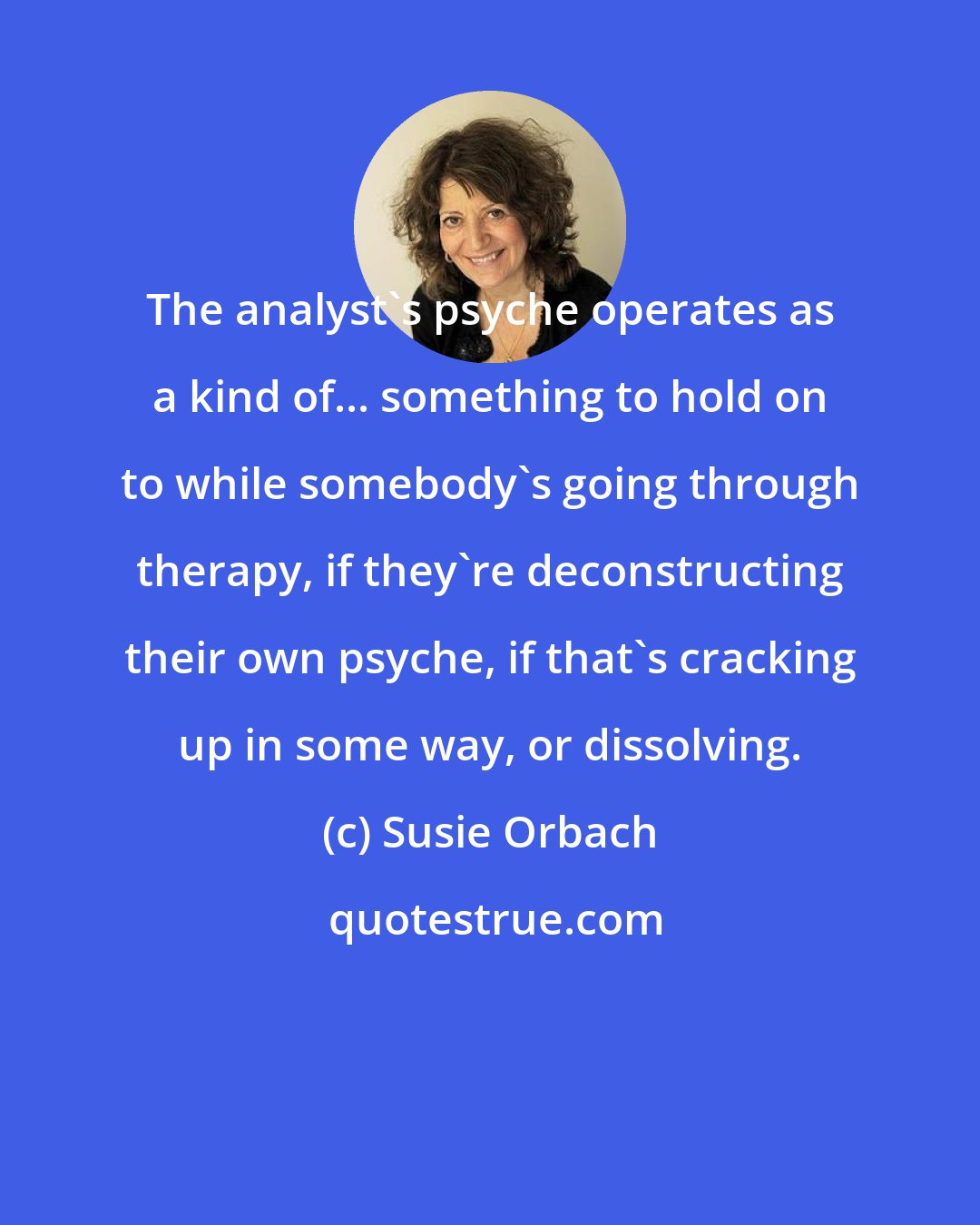 Susie Orbach: The analyst's psyche operates as a kind of... something to hold on to while somebody's going through therapy, if they're deconstructing their own psyche, if that's cracking up in some way, or dissolving.