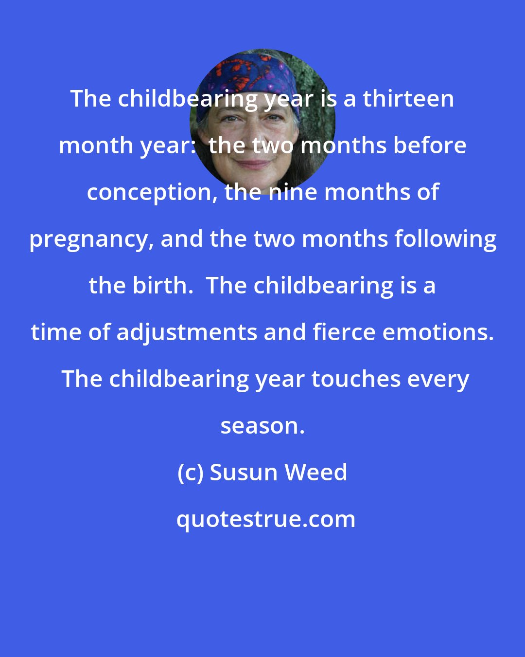 Susun Weed: The childbearing year is a thirteen month year:  the two months before conception, the nine months of pregnancy, and the two months following the birth.  The childbearing is a time of adjustments and fierce emotions.  The childbearing year touches every season.