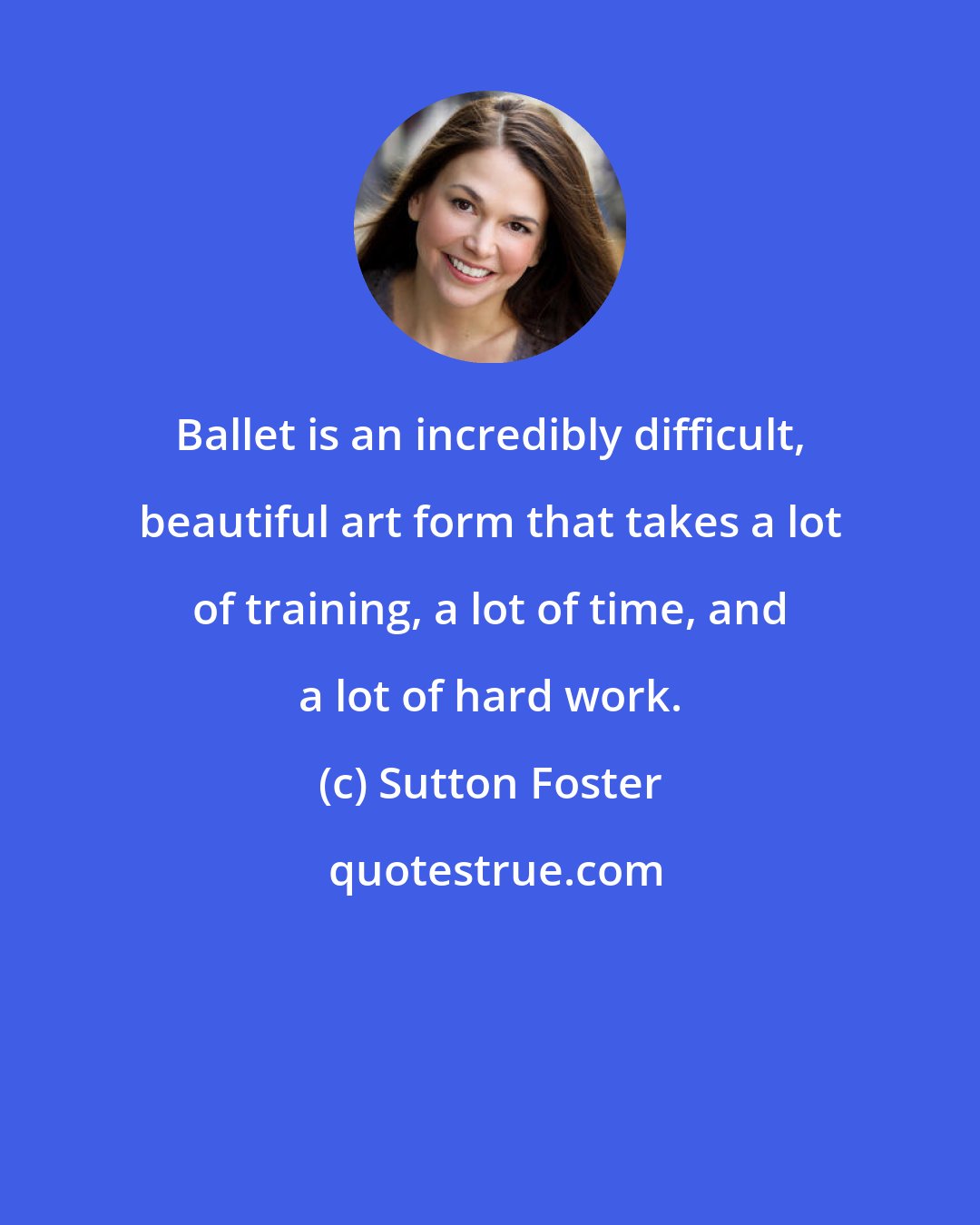 Sutton Foster: Ballet is an incredibly difficult, beautiful art form that takes a lot of training, a lot of time, and a lot of hard work.