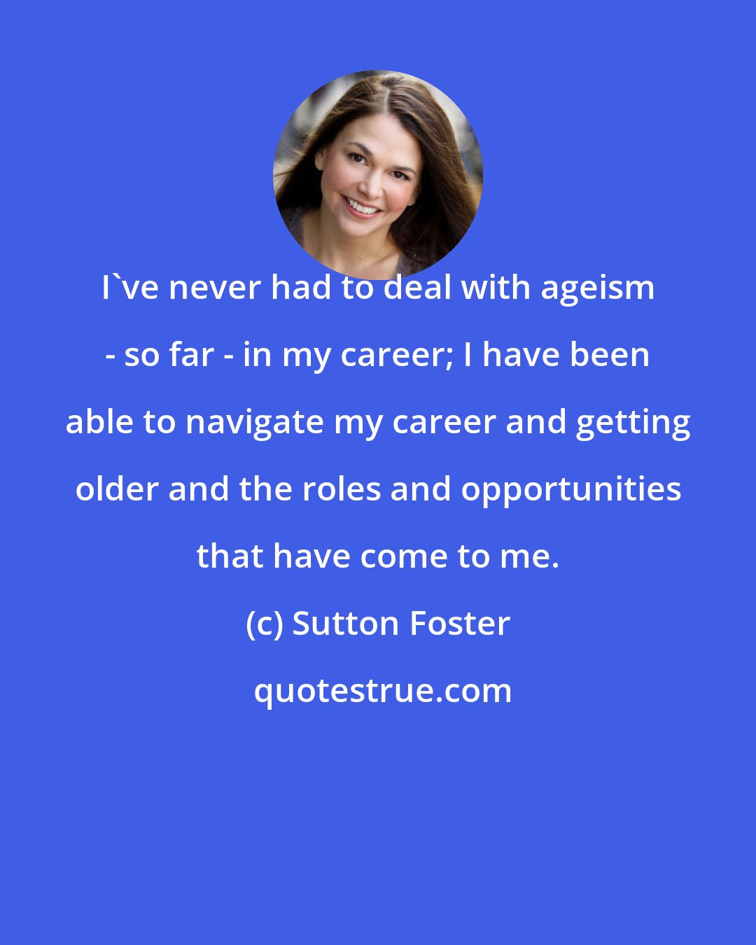 Sutton Foster: I've never had to deal with ageism - so far - in my career; I have been able to navigate my career and getting older and the roles and opportunities that have come to me.