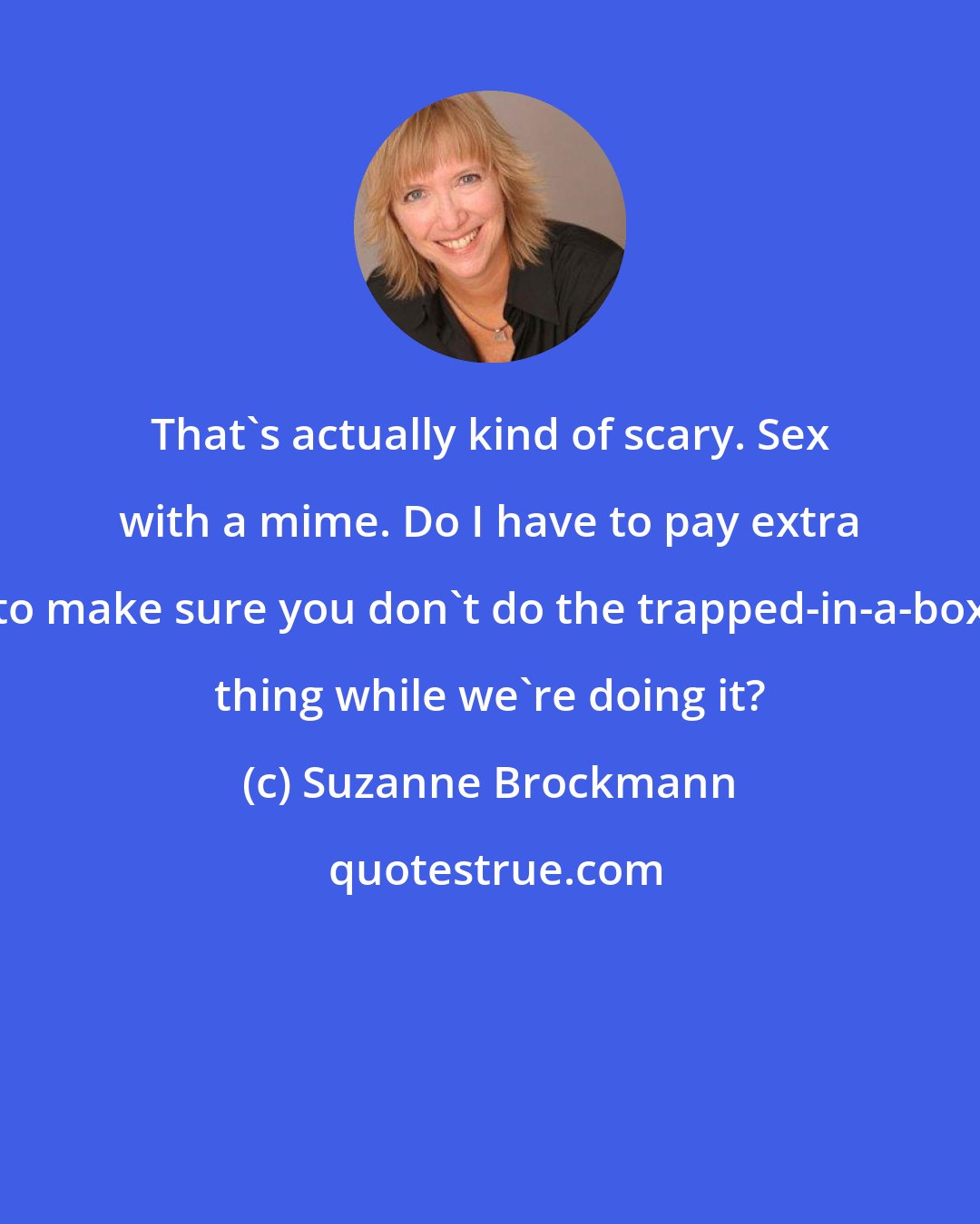 Suzanne Brockmann: That's actually kind of scary. Sex with a mime. Do I have to pay extra to make sure you don't do the trapped-in-a-box thing while we're doing it?