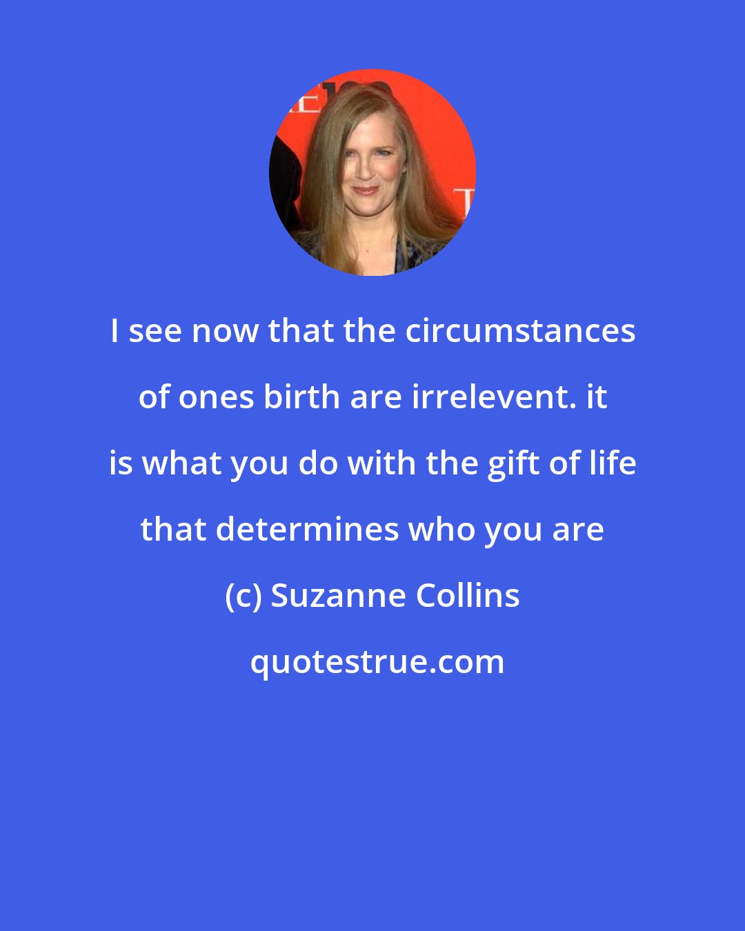 Suzanne Collins: I see now that the circumstances of ones birth are irrelevent. it is what you do with the gift of life that determines who you are