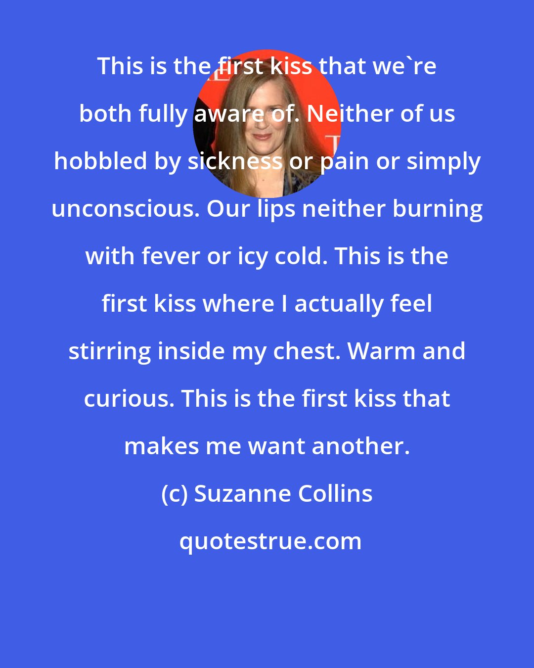 Suzanne Collins: This is the first kiss that we're both fully aware of. Neither of us hobbled by sickness or pain or simply unconscious. Our lips neither burning with fever or icy cold. This is the first kiss where I actually feel stirring inside my chest. Warm and curious. This is the first kiss that makes me want another.