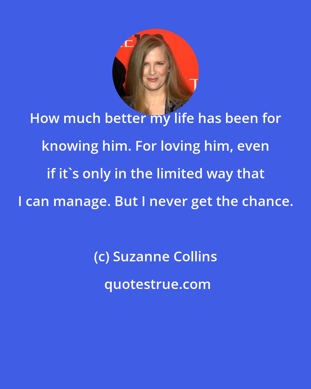 Suzanne Collins: How much better my life has been for knowing him. For loving him, even if it's only in the limited way that I can manage. But I never get the chance.