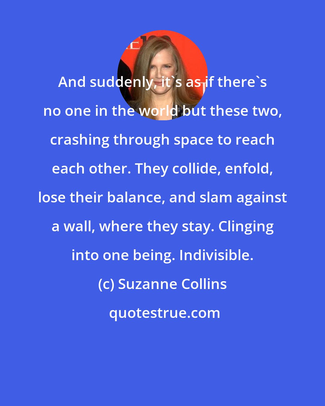 Suzanne Collins: And suddenly, it's as if there's no one in the world but these two, crashing through space to reach each other. They collide, enfold, lose their balance, and slam against a wall, where they stay. Clinging into one being. Indivisible.