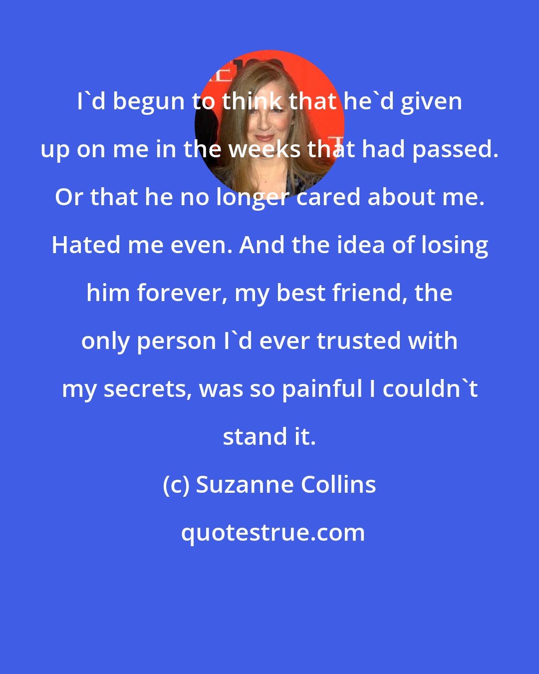 Suzanne Collins: I'd begun to think that he'd given up on me in the weeks that had passed. Or that he no longer cared about me. Hated me even. And the idea of losing him forever, my best friend, the only person I'd ever trusted with my secrets, was so painful I couldn't stand it.