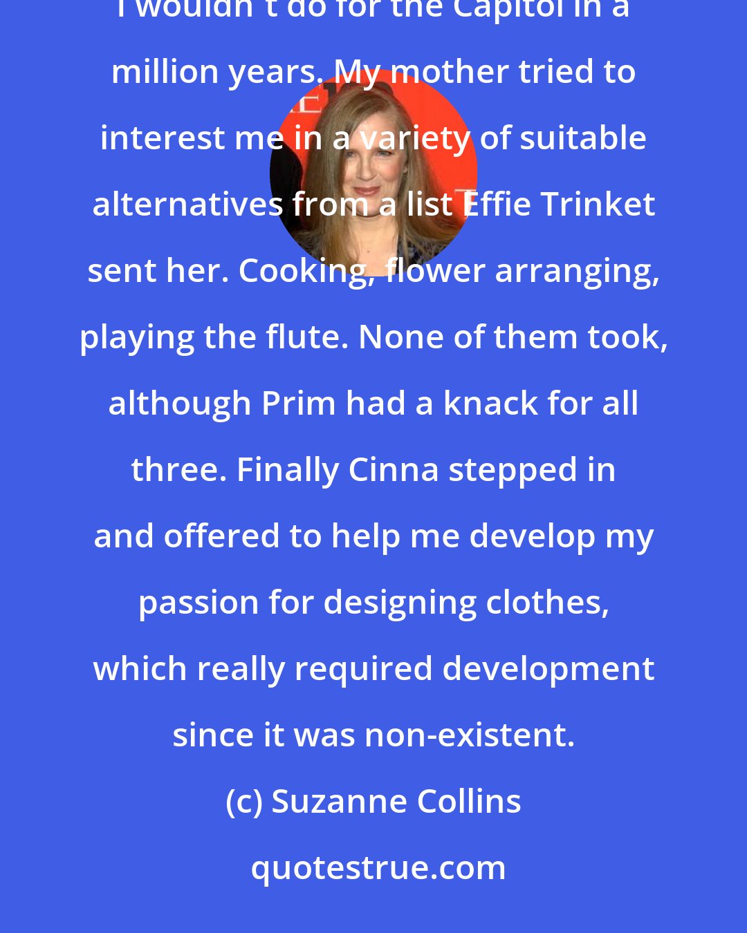 Suzanne Collins: I don't have a talent, unless you count hunting illegally, which they don't. Or maybe singing, which I wouldn't do for the Capitol in a million years. My mother tried to interest me in a variety of suitable alternatives from a list Effie Trinket sent her. Cooking, flower arranging, playing the flute. None of them took, although Prim had a knack for all three. Finally Cinna stepped in and offered to help me develop my passion for designing clothes, which really required development since it was non-existent.