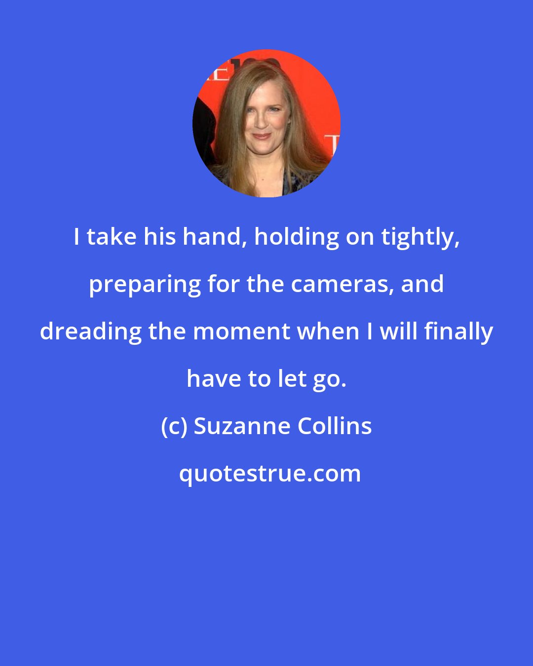 Suzanne Collins: I take his hand, holding on tightly, preparing for the cameras, and dreading the moment when I will finally have to let go.