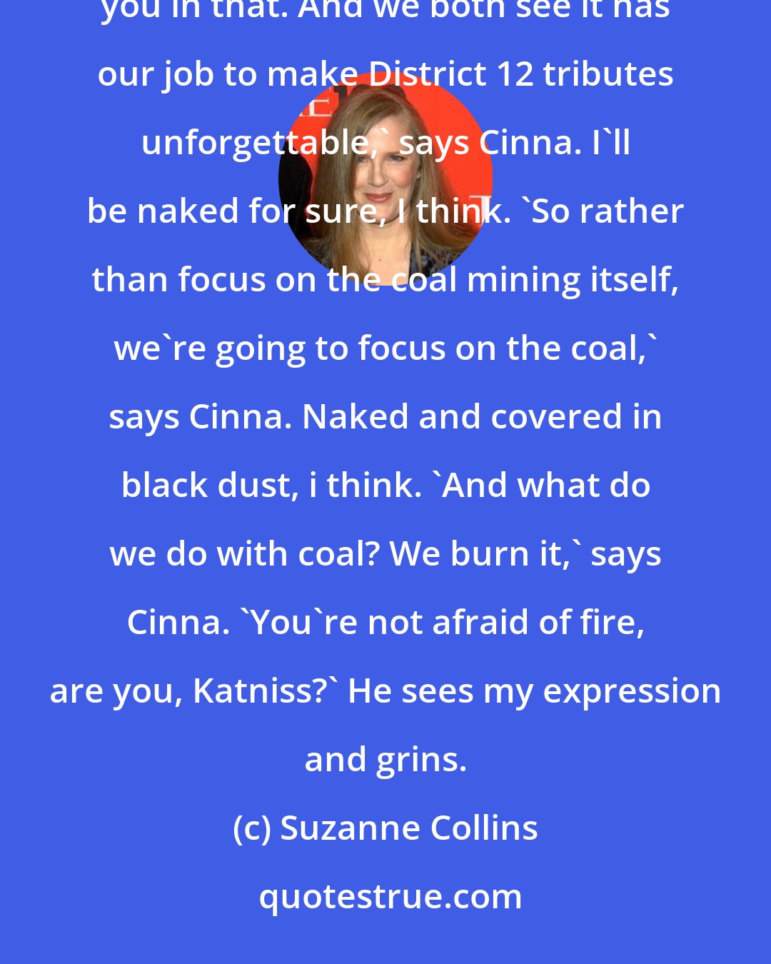 Suzanne Collins: Not exactly. You see, Portia and I think that the coal miner thing's very overdone. No one will remember you in that. And we both see it has our job to make District 12 tributes unforgettable,' says Cinna. I'll be naked for sure, I think. 'So rather than focus on the coal mining itself, we're going to focus on the coal,' says Cinna. Naked and covered in black dust, i think. 'And what do we do with coal? We burn it,' says Cinna. 'You're not afraid of fire, are you, Katniss?' He sees my expression and grins.
