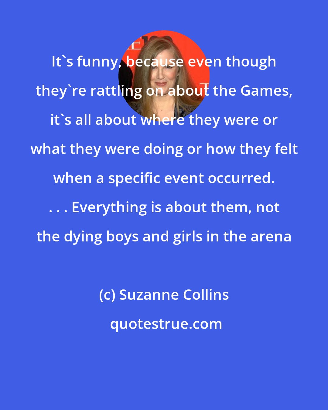 Suzanne Collins: It's funny, because even though they're rattling on about the Games, it's all about where they were or what they were doing or how they felt when a specific event occurred. . . . Everything is about them, not the dying boys and girls in the arena