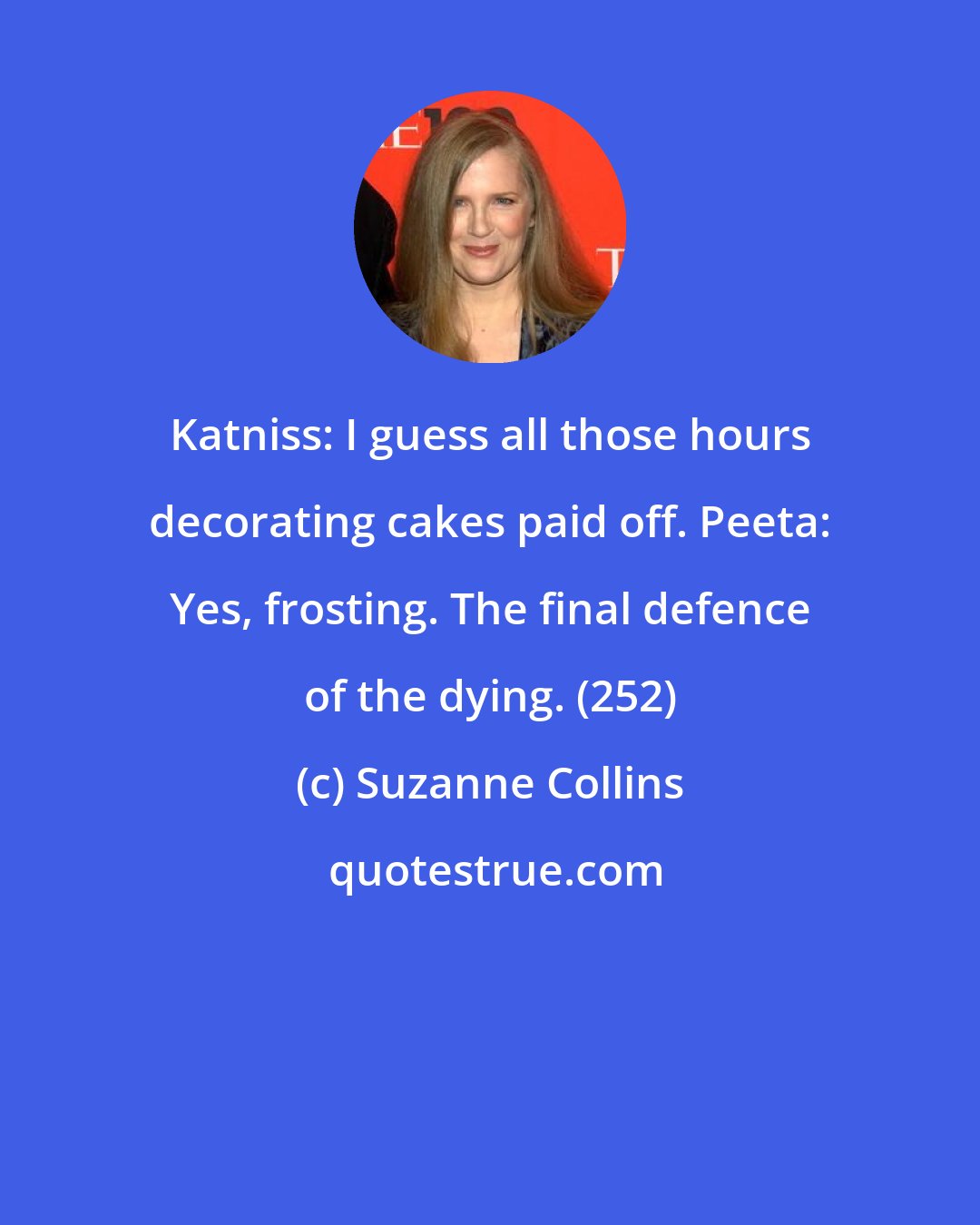 Suzanne Collins: Katniss: I guess all those hours decorating cakes paid off. Peeta: Yes, frosting. The final defence of the dying. (252)