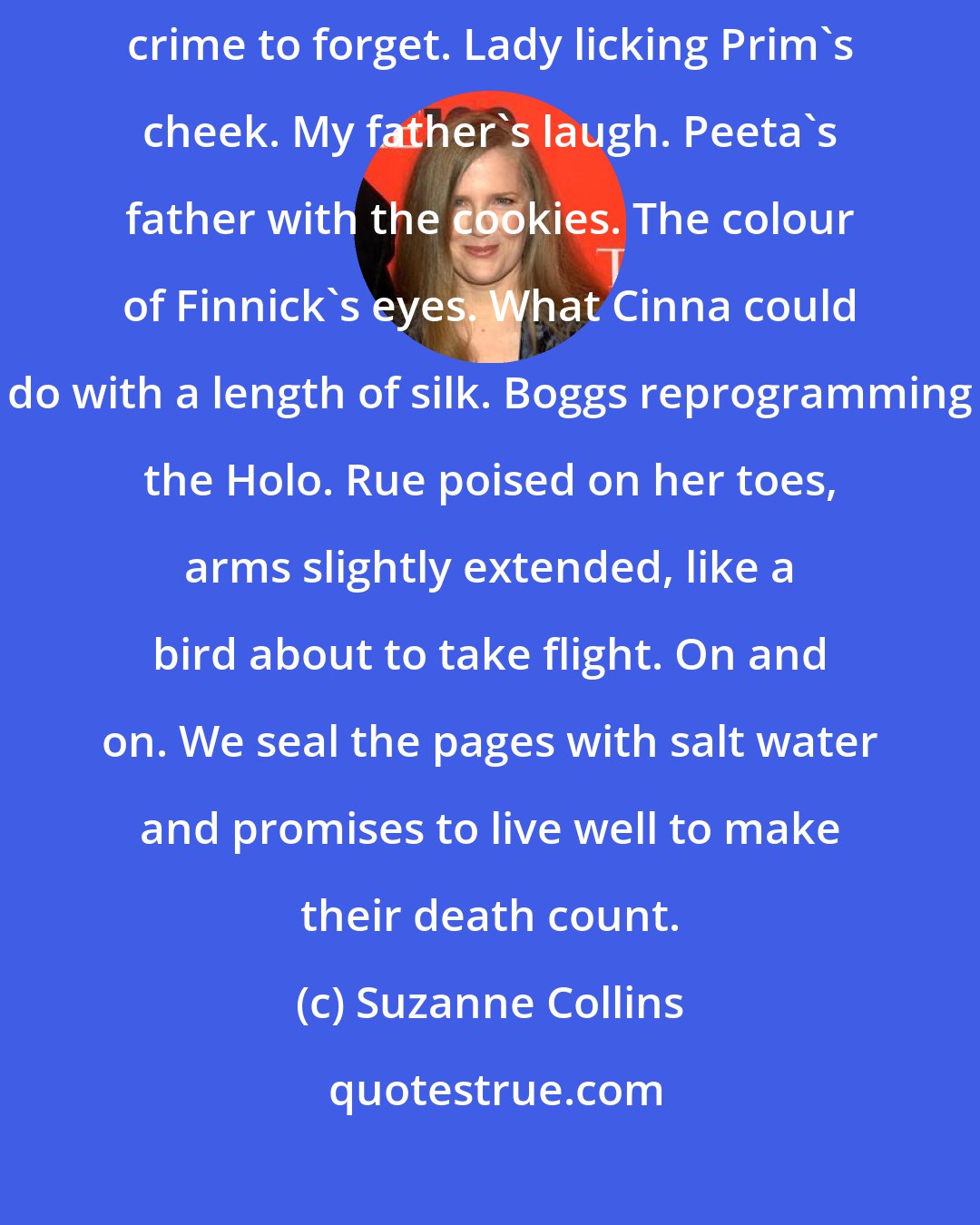 Suzanne Collins: Then, in my most careful handwriting, come all the details it would be a crime to forget. Lady licking Prim's cheek. My father's laugh. Peeta's father with the cookies. The colour of Finnick's eyes. What Cinna could do with a length of silk. Boggs reprogramming the Holo. Rue poised on her toes, arms slightly extended, like a bird about to take flight. On and on. We seal the pages with salt water and promises to live well to make their death count.