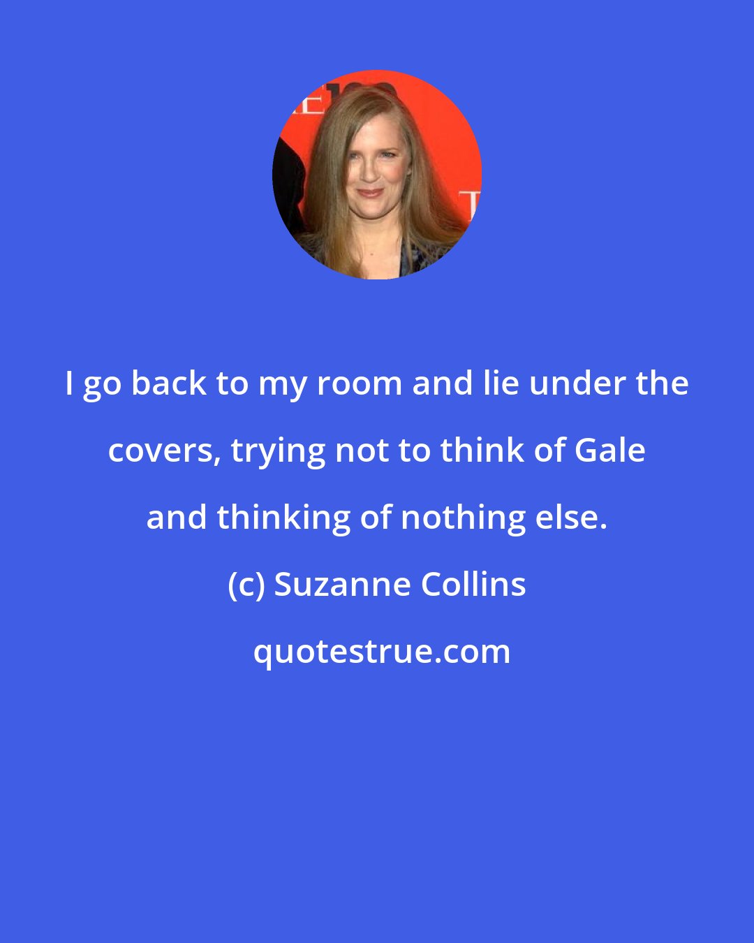 Suzanne Collins: I go back to my room and lie under the covers, trying not to think of Gale and thinking of nothing else.